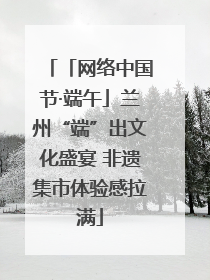 「网络中国节·端午」兰州“端”出文化盛宴 非遗集市体验感拉满