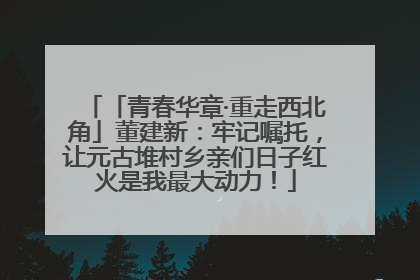 「青春华章·重走西北角」董建新：牢记嘱托，让元古堆村乡亲们日子红火是我最大动力！