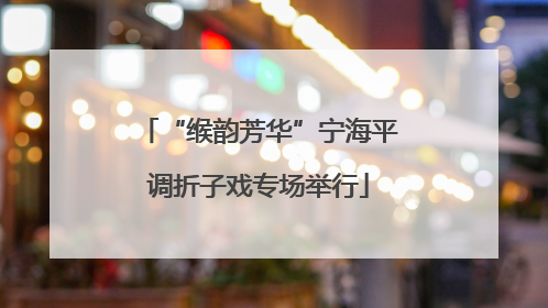“缑韵芳华”宁海平调折子戏专场举行