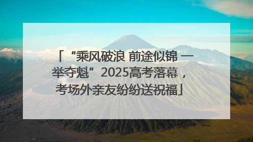 “乘风破浪 前途似锦 一举夺魁”2025高考落幕，考场外亲友纷纷送祝福