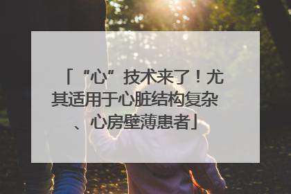 “心”技术来了！尤其适用于心脏结构复杂、心房壁薄患者