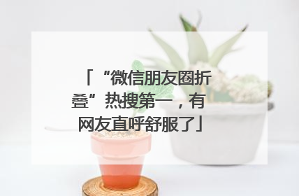 “微信朋友圈折叠”热搜第一，有网友直呼舒服了