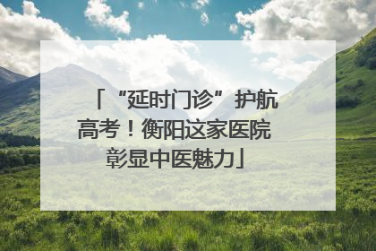 “延时门诊”护航高考！衡阳这家医院彰显中医魅力