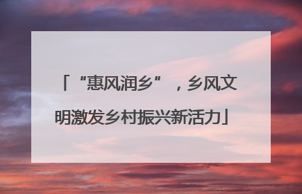 “惠风润乡”，乡风文明激发乡村振兴新活力