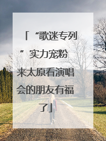 “歌迷专列”实力宠粉 来太原看演唱会的朋友有福了