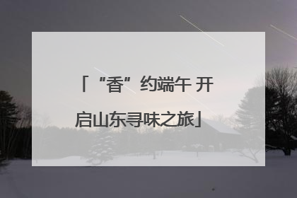 “香”约端午 开启山东寻味之旅