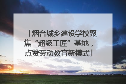 烟台城乡建设学校聚焦“超级工匠”基地，点赞劳动教育新模式