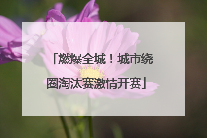 燃爆全城！城市绕圈淘汰赛激情开赛