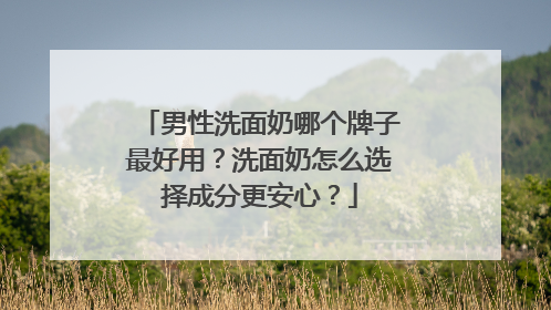 男性洗面奶哪个牌子最好用？洗面奶怎么选择成分更安心？