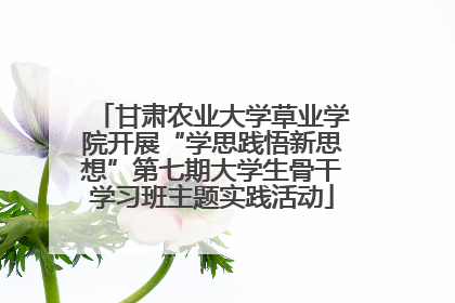 甘肃农业大学草业学院开展“学思践悟新思想”第七期大学生骨干学习班主题实践活动