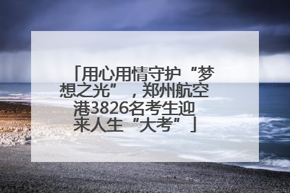用心用情守护“梦想之光”，郑州航空港3826名考生迎来人生“大考”