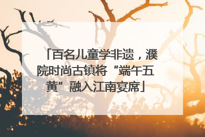 百名儿童学非遗,濮院时尚古镇将“端午五黄”融入江南宴席