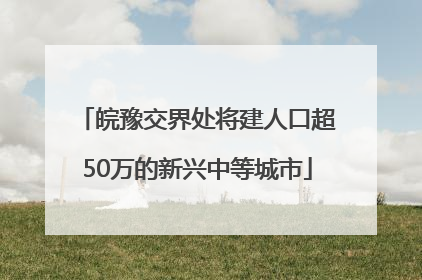 皖豫交界处将建人口超50万的新兴中等城市