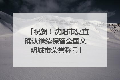 祝贺！沈阳市复查确认继续保留全国文明城市荣誉称号