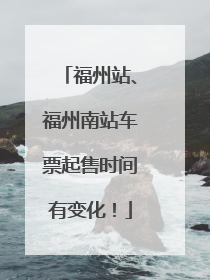 福州站、福州南站车票起售时间有变化！