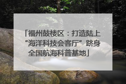 福州鼓楼区：打造陆上“海洋科技会客厅”跻身全国航海科普基地