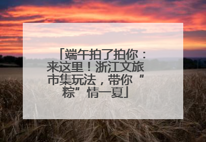 端午拍了拍你：来这里！浙江文旅市集玩法，带你“粽”情一夏
