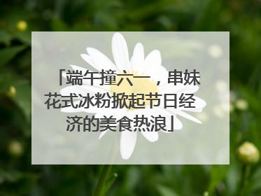 端午撞六一，串妹花式冰粉掀起节日经济的美食热浪