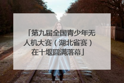 第九届全国青少年无人机大赛（湖北省赛）在十堰圆满落幕
