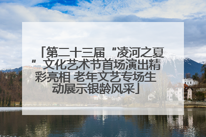 第二十三届“凌河之夏”文化艺术节首场演出精彩亮相 老年文艺专场生动展示银龄风采
