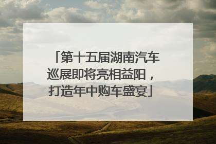 第十五届湖南汽车巡展即将亮相益阳，打造年中购车盛宴