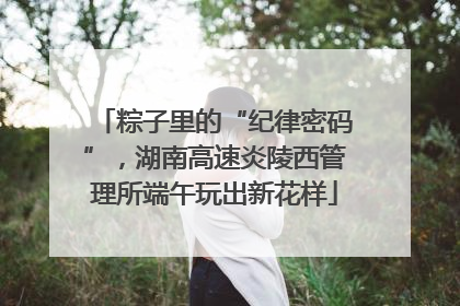 粽子里的“纪律密码”，湖南高速炎陵西管理所端午玩出新花样