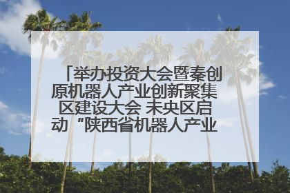 举办投资大会暨秦创原机器人产业创新聚集区建设大会 未央区启动“陕西省机器人产业聚集区”建设