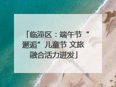 临潼区：端午节“邂逅”儿童节 文旅融合活力迸发