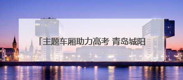 主题车厢助力高考 青岛城阳巴士护航考生“旗开得胜”