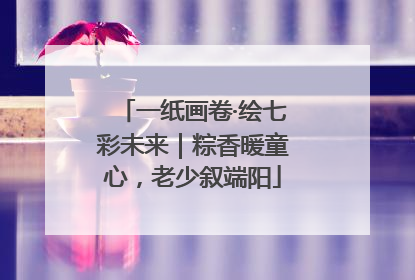 一纸画卷·绘七彩未来｜粽香暖童心，老少叙端阳