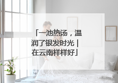 一池热汤，温润了银发时光｜在云南样样好