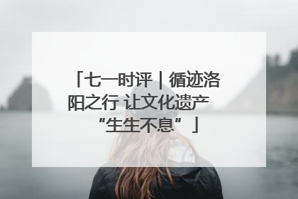 七一时评｜循迹洛阳之行 让文化遗产“生生不息”