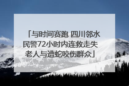 与时间赛跑 四川邻水民警72小时内连救走失老人与遭蛇咬伤群众