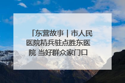 东营故事｜市人民医院精兵驻点胜东医院 当好群众家门口健康守护者