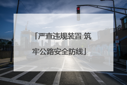 严查违规装置 筑牢公路安全防线