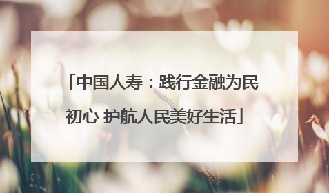 中国人寿：践行金融为民初心 护航人民美好生活