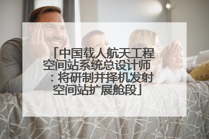 中国载人航天工程空间站系统总设计师：将研制并择机发射空间站扩展舱段