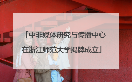 中非媒体研究与传播中心在浙江师范大学揭牌成立
