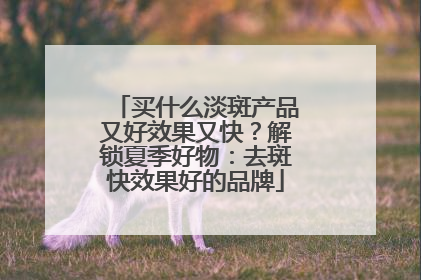 买什么淡斑产品又好效果又快？解锁夏季好物：去斑快效果好的品牌