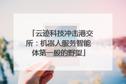 云迹科技冲击港交所：机器人服务智能体第一股的野望