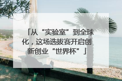 从“实验室”到全球化，这场选拔赛开启创新创业“世界杯”