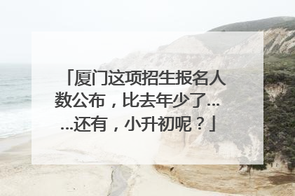 厦门这项招生报名人数公布，比去年少了……还有，小升初呢？