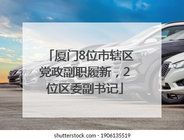 厦门8位市辖区党政副职履新，2位区委副书记