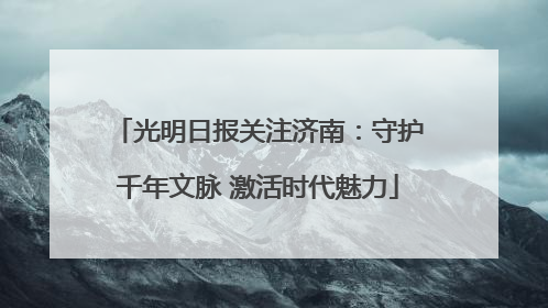 光明日报关注济南：守护千年文脉 激活时代魅力
