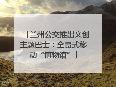 兰州公交推出文创主题巴士：全景式移动“博物馆”