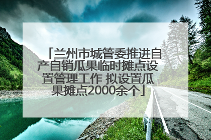 兰州市城管委推进自产自销瓜果临时摊点设置管理工作 拟设置瓜果摊点2000余个
