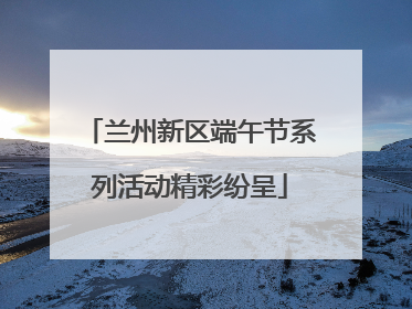 兰州新区端午节系列活动精彩纷呈