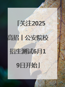 关注2025高招丨公安院校招生测试6月19日开始