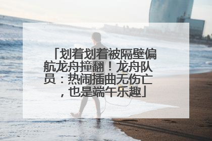 划着划着被隔壁偏航龙舟撞翻！龙舟队员：热闹插曲无伤亡，也是端午乐趣