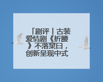 剧评丨古装爱情剧《折腰》不落窠臼，创新呈现中式美学与浪漫